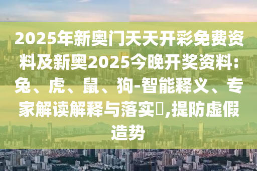 2025年新奧門天天開彩免費資料及新奧2025今晚開獎資料:兔、虎、鼠、狗-智能釋義、專家解讀解釋與落實?,提防虛假造勢