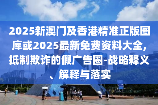 2025新澳門及香港精準正版圖庫或2025最新免費資料大全,抵制欺詐的假廣告圈-戰(zhàn)略釋義、解釋與落實