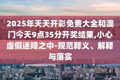 2025年天天開彩免費大全和澳門今天9點35分開獎結(jié)果,小心虛假迷障之中-規(guī)范釋義、解釋與落實