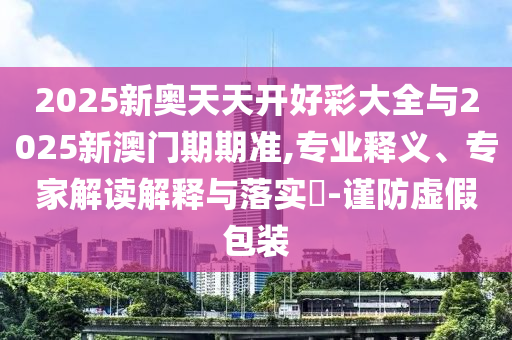 2025新奧天天開好彩大全與2025新澳門期期準,專業(yè)釋義、專家解讀解釋與落實?-謹防虛假包裝