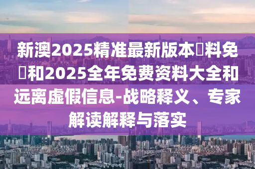 新澳2025精準最新版本資料免費和2025全年免費資料大全和遠離虛假信息-戰(zhàn)略釋義、專家解讀解釋與落實