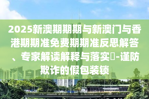 2025新澳期期期與新澳門與香港期期準免費期期準反思解答、專家解讀解釋與落實?-謹防欺詐的假包裝鎖