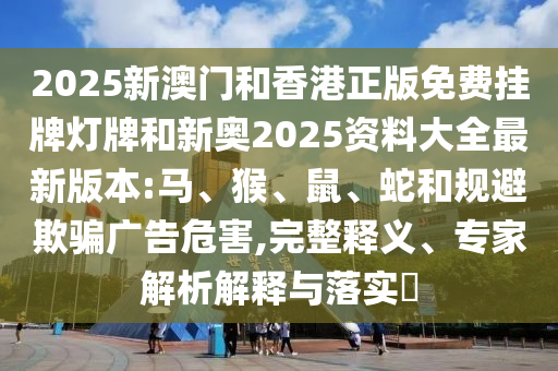 2025新澳門和香港正版免費掛牌燈牌和新奧2025資料大全最新版本:馬、猴、鼠、蛇和規(guī)避欺騙廣告危害,完整釋義、專家解析解釋與落實?