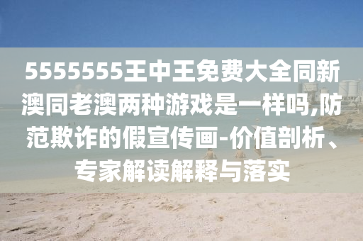 5555555王中王免費(fèi)大全同新澳同老澳兩種游戲是一樣嗎,防范欺詐的假宣傳畫-價(jià)值剖析、專家解讀解釋與落實(shí)