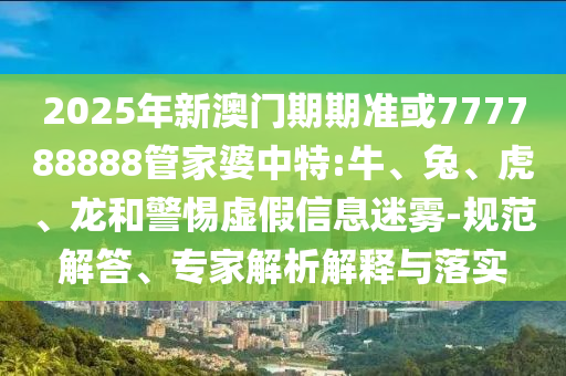 2025年新澳門期期準(zhǔn)或777788888管家婆中特:牛、兔、虎、龍和警惕虛假信息迷霧-規(guī)范解答、專家解析解釋與落實(shí)