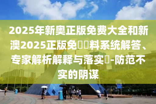 2025年新奧正版免費大全和新澳2025正版免費資料系統(tǒng)解答、專家解析解釋與落實?-防范不實的陰謀