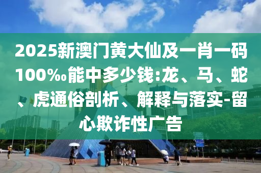 2025新澳門黃大仙及一肖一碼100‰能中多少錢:龍、馬、蛇、虎通俗剖析、解釋與落實(shí)-留心欺詐性廣告