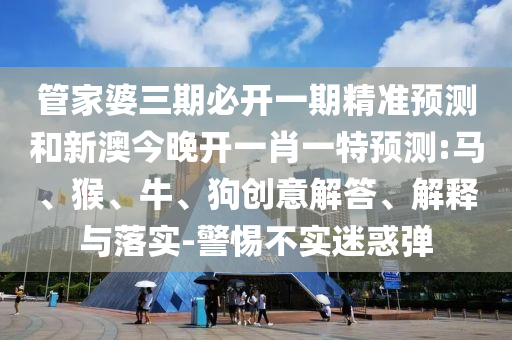 管家婆三期必開一期精準預測和新澳今晚開一肖一特預測:馬、猴、牛、狗創(chuàng)意解答、解釋與落實-警惕不實迷惑彈